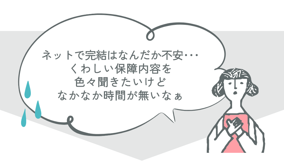 ネットで完結はなんだか不安… くわしい保障内容を色々聞きたいけどなかなか時間が無いなぁ