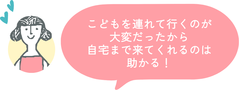 こどもを連れて行くのが大変だったから自宅まで来てくれるのは助かる!